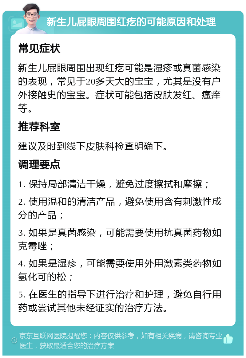 新生儿屁眼周围红疙的可能原因和处理 常见症状 新生儿屁眼周围出现红疙可能是湿疹或真菌感染的表现，常见于20多天大的宝宝，尤其是没有户外接触史的宝宝。症状可能包括皮肤发红、瘙痒等。 推荐科室 建议及时到线下皮肤科检查明确下。 调理要点 1. 保持局部清洁干燥，避免过度擦拭和摩擦； 2. 使用温和的清洁产品，避免使用含有刺激性成分的产品； 3. 如果是真菌感染，可能需要使用抗真菌药物如克霉唑； 4. 如果是湿疹，可能需要使用外用激素类药物如氢化可的松； 5. 在医生的指导下进行治疗和护理，避免自行用药或尝试其他未经证实的治疗方法。