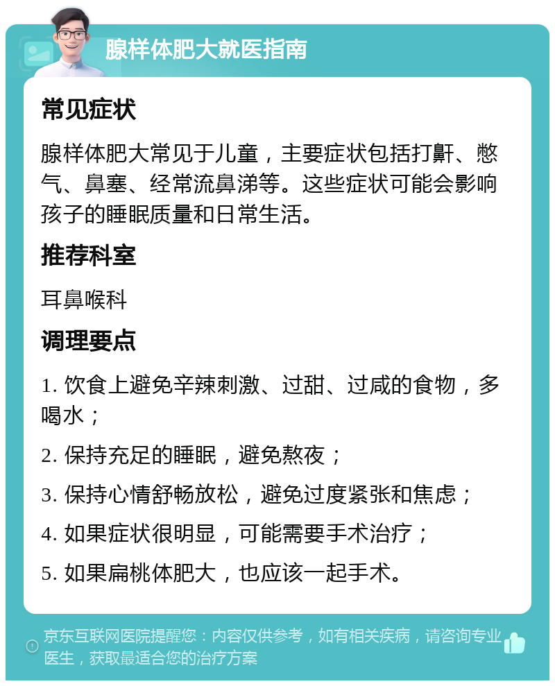 腺样体肥大就医指南 常见症状 腺样体肥大常见于儿童，主要症状包括打鼾、憋气、鼻塞、经常流鼻涕等。这些症状可能会影响孩子的睡眠质量和日常生活。 推荐科室 耳鼻喉科 调理要点 1. 饮食上避免辛辣刺激、过甜、过咸的食物，多喝水； 2. 保持充足的睡眠，避免熬夜； 3. 保持心情舒畅放松，避免过度紧张和焦虑； 4. 如果症状很明显，可能需要手术治疗； 5. 如果扁桃体肥大，也应该一起手术。