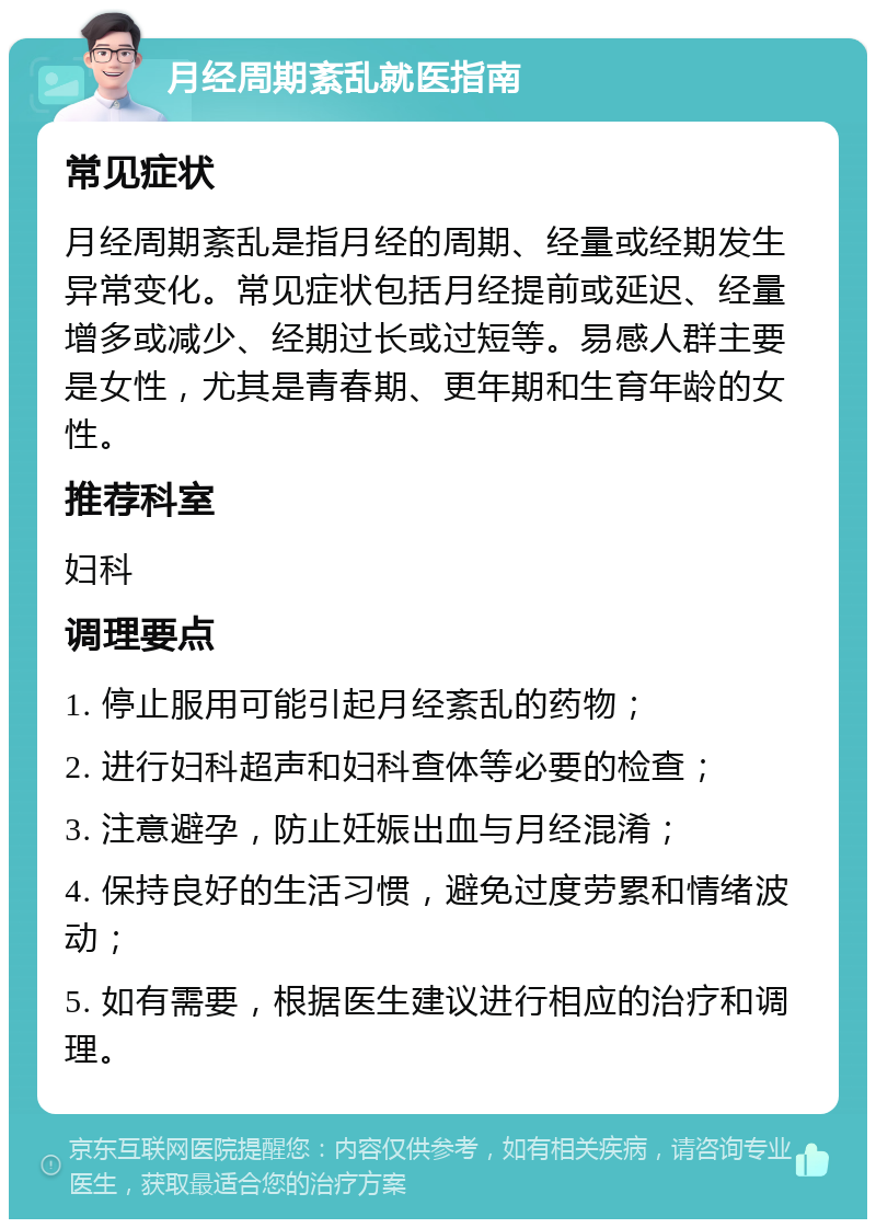 月经周期紊乱就医指南 常见症状 月经周期紊乱是指月经的周期、经量或经期发生异常变化。常见症状包括月经提前或延迟、经量增多或减少、经期过长或过短等。易感人群主要是女性，尤其是青春期、更年期和生育年龄的女性。 推荐科室 妇科 调理要点 1. 停止服用可能引起月经紊乱的药物； 2. 进行妇科超声和妇科查体等必要的检查； 3. 注意避孕，防止妊娠出血与月经混淆； 4. 保持良好的生活习惯，避免过度劳累和情绪波动； 5. 如有需要，根据医生建议进行相应的治疗和调理。