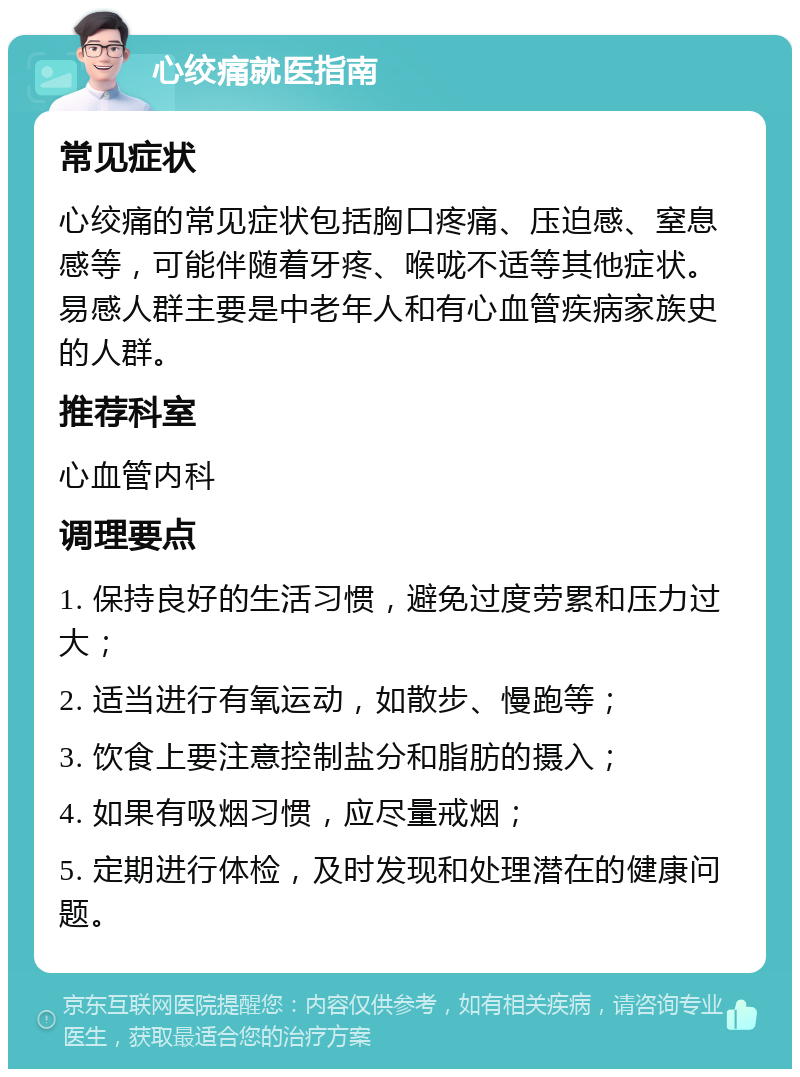 心绞痛就医指南 常见症状 心绞痛的常见症状包括胸口疼痛、压迫感、窒息感等，可能伴随着牙疼、喉咙不适等其他症状。易感人群主要是中老年人和有心血管疾病家族史的人群。 推荐科室 心血管内科 调理要点 1. 保持良好的生活习惯，避免过度劳累和压力过大； 2. 适当进行有氧运动，如散步、慢跑等； 3. 饮食上要注意控制盐分和脂肪的摄入； 4. 如果有吸烟习惯，应尽量戒烟； 5. 定期进行体检，及时发现和处理潜在的健康问题。