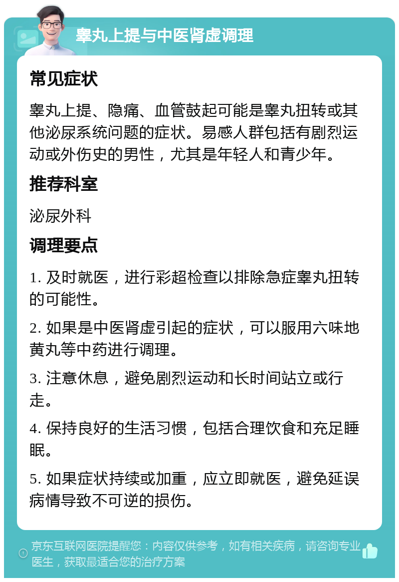 睾丸上提与中医肾虚调理 常见症状 睾丸上提、隐痛、血管鼓起可能是睾丸扭转或其他泌尿系统问题的症状。易感人群包括有剧烈运动或外伤史的男性，尤其是年轻人和青少年。 推荐科室 泌尿外科 调理要点 1. 及时就医，进行彩超检查以排除急症睾丸扭转的可能性。 2. 如果是中医肾虚引起的症状，可以服用六味地黄丸等中药进行调理。 3. 注意休息，避免剧烈运动和长时间站立或行走。 4. 保持良好的生活习惯，包括合理饮食和充足睡眠。 5. 如果症状持续或加重，应立即就医，避免延误病情导致不可逆的损伤。