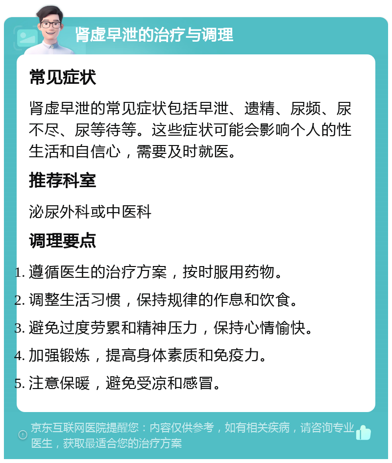 肾虚早泄的治疗与调理 常见症状 肾虚早泄的常见症状包括早泄、遗精、尿频、尿不尽、尿等待等。这些症状可能会影响个人的性生活和自信心，需要及时就医。 推荐科室 泌尿外科或中医科 调理要点 遵循医生的治疗方案，按时服用药物。 调整生活习惯，保持规律的作息和饮食。 避免过度劳累和精神压力，保持心情愉快。 加强锻炼，提高身体素质和免疫力。 注意保暖，避免受凉和感冒。