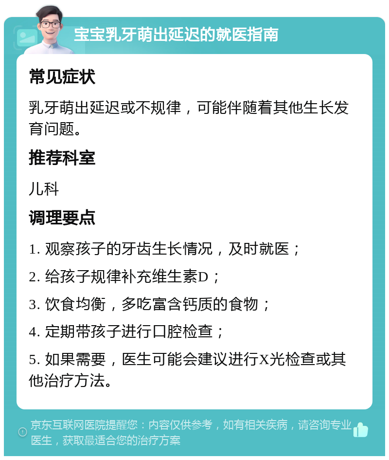 宝宝乳牙萌出延迟的就医指南 常见症状 乳牙萌出延迟或不规律，可能伴随着其他生长发育问题。 推荐科室 儿科 调理要点 1. 观察孩子的牙齿生长情况，及时就医； 2. 给孩子规律补充维生素D； 3. 饮食均衡，多吃富含钙质的食物； 4. 定期带孩子进行口腔检查； 5. 如果需要，医生可能会建议进行X光检查或其他治疗方法。