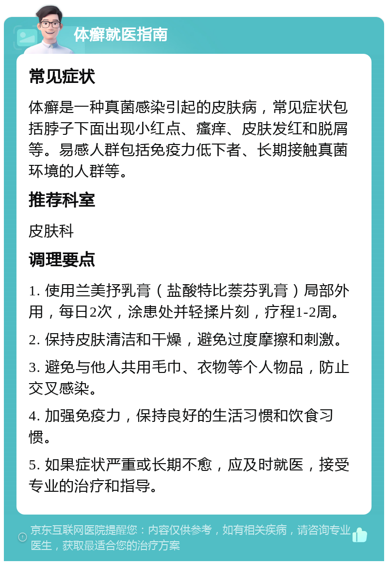 体癣就医指南 常见症状 体癣是一种真菌感染引起的皮肤病，常见症状包括脖子下面出现小红点、瘙痒、皮肤发红和脱屑等。易感人群包括免疫力低下者、长期接触真菌环境的人群等。 推荐科室 皮肤科 调理要点 1. 使用兰美抒乳膏（盐酸特比萘芬乳膏）局部外用，每日2次，涂患处并轻揉片刻，疗程1-2周。 2. 保持皮肤清洁和干燥，避免过度摩擦和刺激。 3. 避免与他人共用毛巾、衣物等个人物品，防止交叉感染。 4. 加强免疫力，保持良好的生活习惯和饮食习惯。 5. 如果症状严重或长期不愈，应及时就医，接受专业的治疗和指导。