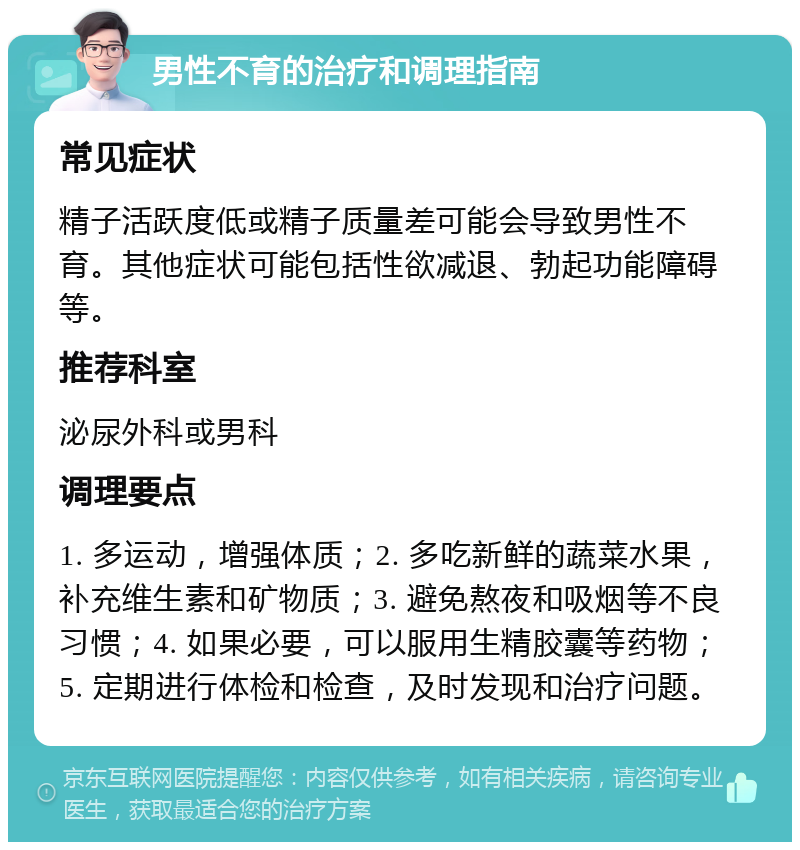 男性不育的治疗和调理指南 常见症状 精子活跃度低或精子质量差可能会导致男性不育。其他症状可能包括性欲减退、勃起功能障碍等。 推荐科室 泌尿外科或男科 调理要点 1. 多运动，增强体质；2. 多吃新鲜的蔬菜水果，补充维生素和矿物质；3. 避免熬夜和吸烟等不良习惯；4. 如果必要，可以服用生精胶囊等药物；5. 定期进行体检和检查，及时发现和治疗问题。