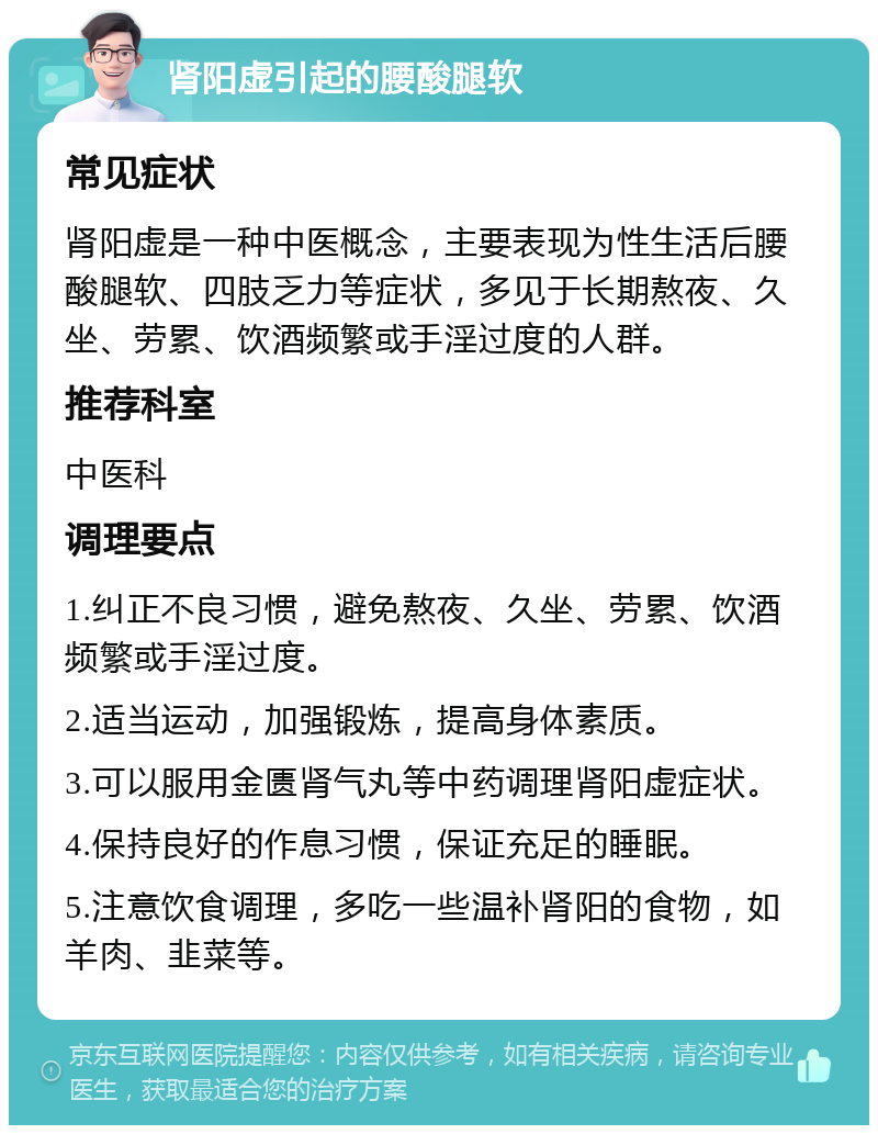 肾阳虚引起的腰酸腿软 常见症状 肾阳虚是一种中医概念，主要表现为性生活后腰酸腿软、四肢乏力等症状，多见于长期熬夜、久坐、劳累、饮酒频繁或手淫过度的人群。 推荐科室 中医科 调理要点 1.纠正不良习惯，避免熬夜、久坐、劳累、饮酒频繁或手淫过度。 2.适当运动，加强锻炼，提高身体素质。 3.可以服用金匮肾气丸等中药调理肾阳虚症状。 4.保持良好的作息习惯，保证充足的睡眠。 5.注意饮食调理，多吃一些温补肾阳的食物，如羊肉、韭菜等。