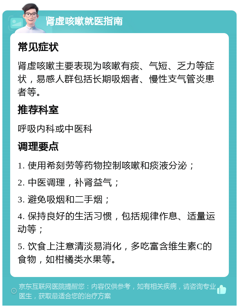 肾虚咳嗽就医指南 常见症状 肾虚咳嗽主要表现为咳嗽有痰、气短、乏力等症状，易感人群包括长期吸烟者、慢性支气管炎患者等。 推荐科室 呼吸内科或中医科 调理要点 1. 使用希刻劳等药物控制咳嗽和痰液分泌； 2. 中医调理，补肾益气； 3. 避免吸烟和二手烟； 4. 保持良好的生活习惯，包括规律作息、适量运动等； 5. 饮食上注意清淡易消化，多吃富含维生素C的食物，如柑橘类水果等。