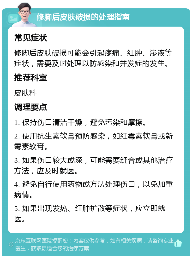 修脚后皮肤破损的处理指南 常见症状 修脚后皮肤破损可能会引起疼痛、红肿、渗液等症状，需要及时处理以防感染和并发症的发生。 推荐科室 皮肤科 调理要点 1. 保持伤口清洁干燥，避免污染和摩擦。 2. 使用抗生素软膏预防感染，如红霉素软膏或新霉素软膏。 3. 如果伤口较大或深，可能需要缝合或其他治疗方法，应及时就医。 4. 避免自行使用药物或方法处理伤口，以免加重病情。 5. 如果出现发热、红肿扩散等症状，应立即就医。