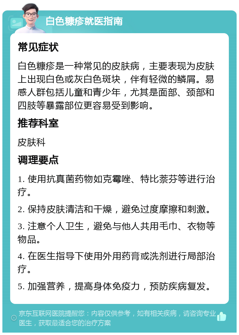 白色糠疹就医指南 常见症状 白色糠疹是一种常见的皮肤病，主要表现为皮肤上出现白色或灰白色斑块，伴有轻微的鳞屑。易感人群包括儿童和青少年，尤其是面部、颈部和四肢等暴露部位更容易受到影响。 推荐科室 皮肤科 调理要点 1. 使用抗真菌药物如克霉唑、特比萘芬等进行治疗。 2. 保持皮肤清洁和干燥，避免过度摩擦和刺激。 3. 注意个人卫生，避免与他人共用毛巾、衣物等物品。 4. 在医生指导下使用外用药膏或洗剂进行局部治疗。 5. 加强营养，提高身体免疫力，预防疾病复发。