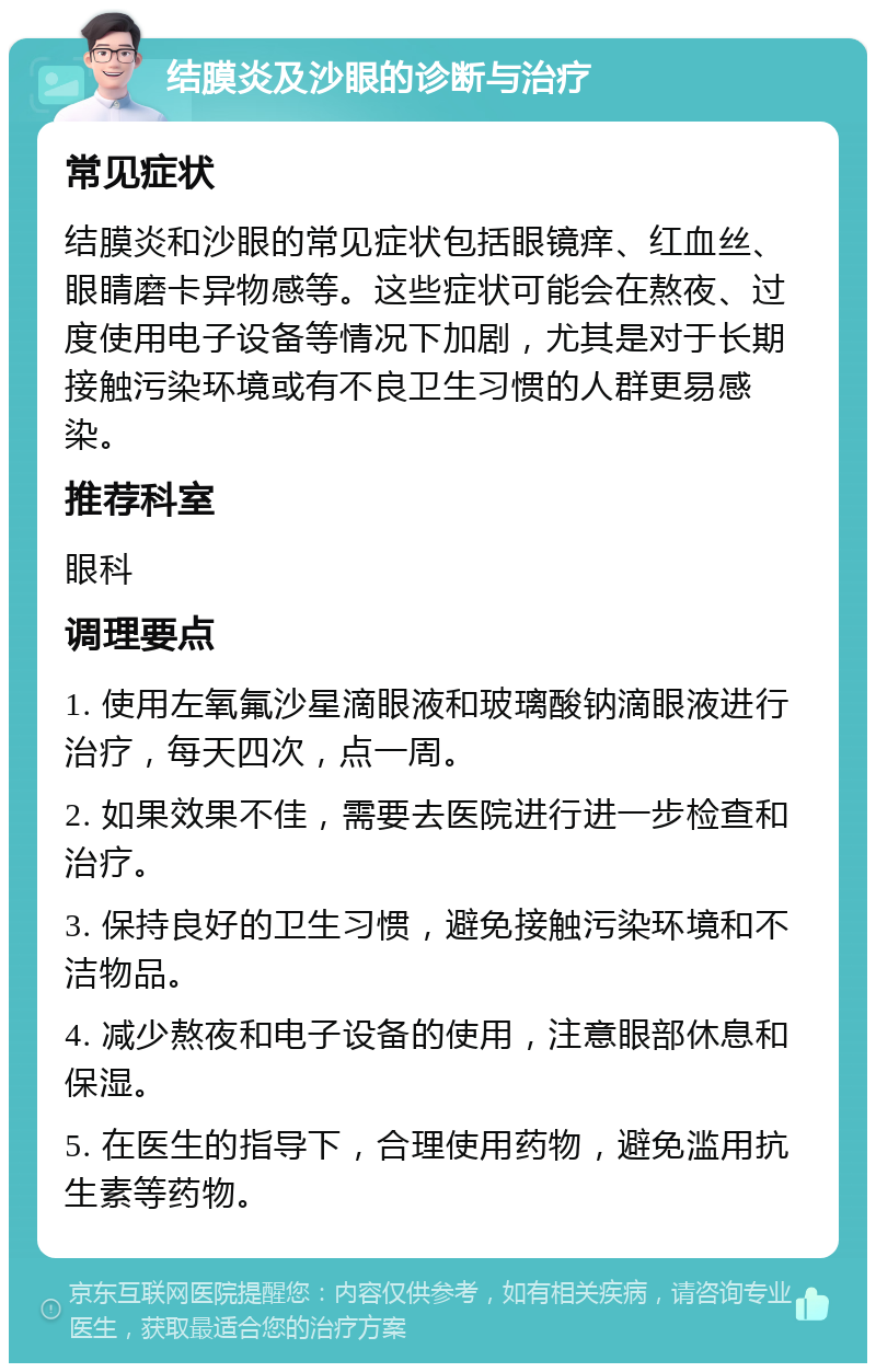 结膜炎及沙眼的诊断与治疗 常见症状 结膜炎和沙眼的常见症状包括眼镜痒、红血丝、眼睛磨卡异物感等。这些症状可能会在熬夜、过度使用电子设备等情况下加剧，尤其是对于长期接触污染环境或有不良卫生习惯的人群更易感染。 推荐科室 眼科 调理要点 1. 使用左氧氟沙星滴眼液和玻璃酸钠滴眼液进行治疗，每天四次，点一周。 2. 如果效果不佳，需要去医院进行进一步检查和治疗。 3. 保持良好的卫生习惯，避免接触污染环境和不洁物品。 4. 减少熬夜和电子设备的使用，注意眼部休息和保湿。 5. 在医生的指导下，合理使用药物，避免滥用抗生素等药物。