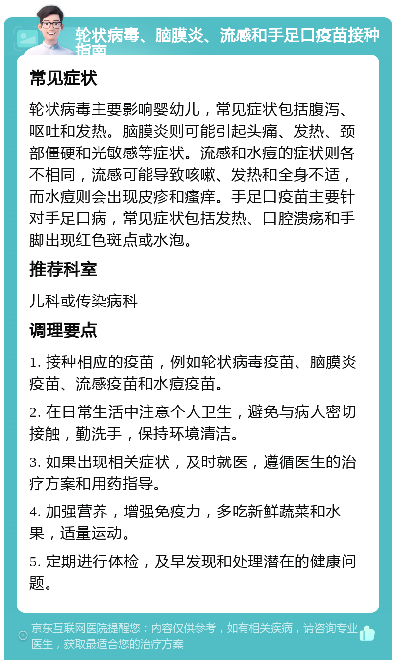 轮状病毒、脑膜炎、流感和手足口疫苗接种指南 常见症状 轮状病毒主要影响婴幼儿，常见症状包括腹泻、呕吐和发热。脑膜炎则可能引起头痛、发热、颈部僵硬和光敏感等症状。流感和水痘的症状则各不相同，流感可能导致咳嗽、发热和全身不适，而水痘则会出现皮疹和瘙痒。手足口疫苗主要针对手足口病，常见症状包括发热、口腔溃疡和手脚出现红色斑点或水泡。 推荐科室 儿科或传染病科 调理要点 1. 接种相应的疫苗，例如轮状病毒疫苗、脑膜炎疫苗、流感疫苗和水痘疫苗。 2. 在日常生活中注意个人卫生，避免与病人密切接触，勤洗手，保持环境清洁。 3. 如果出现相关症状，及时就医，遵循医生的治疗方案和用药指导。 4. 加强营养，增强免疫力，多吃新鲜蔬菜和水果，适量运动。 5. 定期进行体检，及早发现和处理潜在的健康问题。