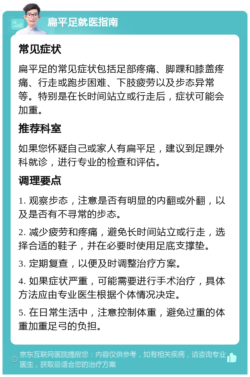 扁平足就医指南 常见症状 扁平足的常见症状包括足部疼痛、脚踝和膝盖疼痛、行走或跑步困难、下肢疲劳以及步态异常等。特别是在长时间站立或行走后，症状可能会加重。 推荐科室 如果您怀疑自己或家人有扁平足，建议到足踝外科就诊，进行专业的检查和评估。 调理要点 1. 观察步态，注意是否有明显的内翻或外翻，以及是否有不寻常的步态。 2. 减少疲劳和疼痛，避免长时间站立或行走，选择合适的鞋子，并在必要时使用足底支撑垫。 3. 定期复查，以便及时调整治疗方案。 4. 如果症状严重，可能需要进行手术治疗，具体方法应由专业医生根据个体情况决定。 5. 在日常生活中，注意控制体重，避免过重的体重加重足弓的负担。