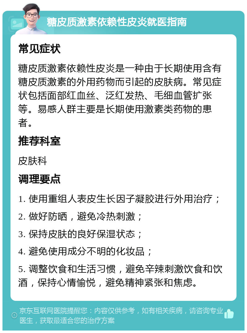 糖皮质激素依赖性皮炎就医指南 常见症状 糖皮质激素依赖性皮炎是一种由于长期使用含有糖皮质激素的外用药物而引起的皮肤病。常见症状包括面部红血丝、泛红发热、毛细血管扩张等。易感人群主要是长期使用激素类药物的患者。 推荐科室 皮肤科 调理要点 1. 使用重组人表皮生长因子凝胶进行外用治疗； 2. 做好防晒，避免冷热刺激； 3. 保持皮肤的良好保湿状态； 4. 避免使用成分不明的化妆品； 5. 调整饮食和生活习惯，避免辛辣刺激饮食和饮酒，保持心情愉悦，避免精神紧张和焦虑。