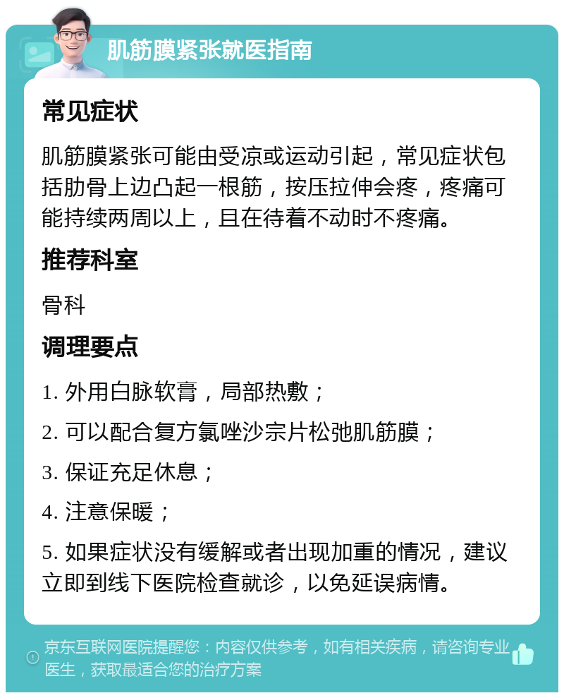 肌筋膜紧张就医指南 常见症状 肌筋膜紧张可能由受凉或运动引起，常见症状包括肋骨上边凸起一根筋，按压拉伸会疼，疼痛可能持续两周以上，且在待着不动时不疼痛。 推荐科室 骨科 调理要点 1. 外用白脉软膏，局部热敷； 2. 可以配合复方氯唑沙宗片松弛肌筋膜； 3. 保证充足休息； 4. 注意保暖； 5. 如果症状没有缓解或者出现加重的情况，建议立即到线下医院检查就诊，以免延误病情。