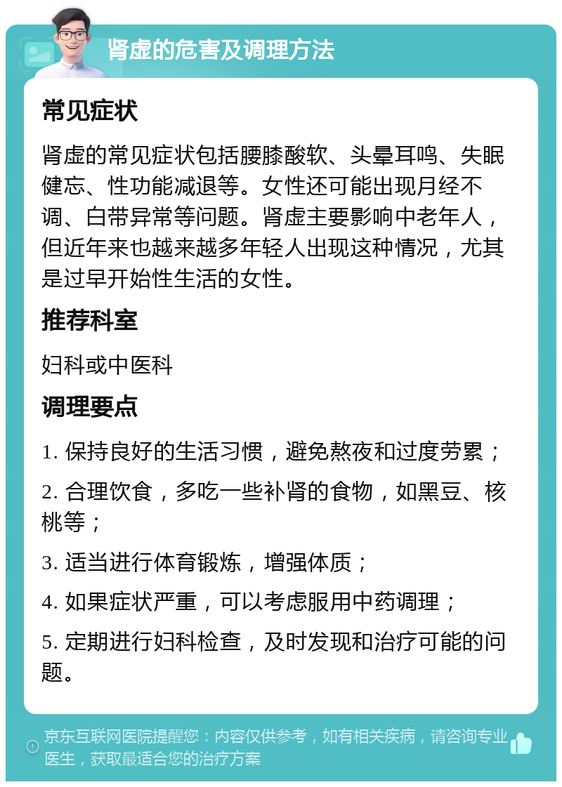 肾虚的危害及调理方法 常见症状 肾虚的常见症状包括腰膝酸软、头晕耳鸣、失眠健忘、性功能减退等。女性还可能出现月经不调、白带异常等问题。肾虚主要影响中老年人，但近年来也越来越多年轻人出现这种情况，尤其是过早开始性生活的女性。 推荐科室 妇科或中医科 调理要点 1. 保持良好的生活习惯，避免熬夜和过度劳累； 2. 合理饮食，多吃一些补肾的食物，如黑豆、核桃等； 3. 适当进行体育锻炼，增强体质； 4. 如果症状严重，可以考虑服用中药调理； 5. 定期进行妇科检查，及时发现和治疗可能的问题。