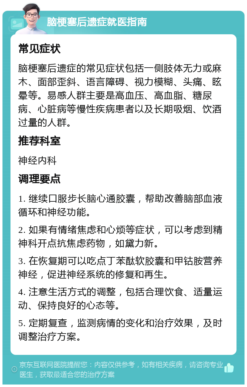 脑梗塞后遗症就医指南 常见症状 脑梗塞后遗症的常见症状包括一侧肢体无力或麻木、面部歪斜、语言障碍、视力模糊、头痛、眩晕等。易感人群主要是高血压、高血脂、糖尿病、心脏病等慢性疾病患者以及长期吸烟、饮酒过量的人群。 推荐科室 神经内科 调理要点 1. 继续口服步长脑心通胶囊，帮助改善脑部血液循环和神经功能。 2. 如果有情绪焦虑和心烦等症状，可以考虑到精神科开点抗焦虑药物，如黛力新。 3. 在恢复期可以吃点丁苯酞软胶囊和甲钴胺营养神经，促进神经系统的修复和再生。 4. 注意生活方式的调整，包括合理饮食、适量运动、保持良好的心态等。 5. 定期复查，监测病情的变化和治疗效果，及时调整治疗方案。