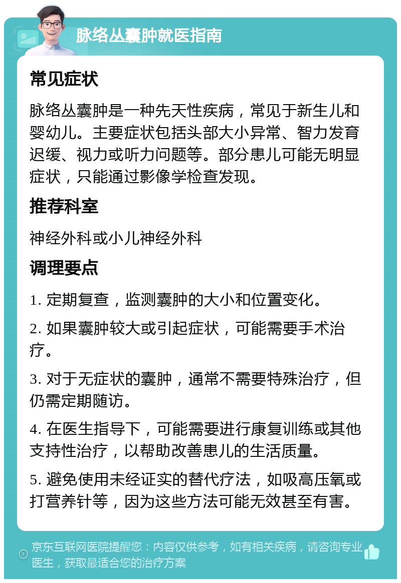 脉络丛囊肿就医指南 常见症状 脉络丛囊肿是一种先天性疾病，常见于新生儿和婴幼儿。主要症状包括头部大小异常、智力发育迟缓、视力或听力问题等。部分患儿可能无明显症状，只能通过影像学检查发现。 推荐科室 神经外科或小儿神经外科 调理要点 1. 定期复查，监测囊肿的大小和位置变化。 2. 如果囊肿较大或引起症状，可能需要手术治疗。 3. 对于无症状的囊肿，通常不需要特殊治疗，但仍需定期随访。 4. 在医生指导下，可能需要进行康复训练或其他支持性治疗，以帮助改善患儿的生活质量。 5. 避免使用未经证实的替代疗法，如吸高压氧或打营养针等，因为这些方法可能无效甚至有害。