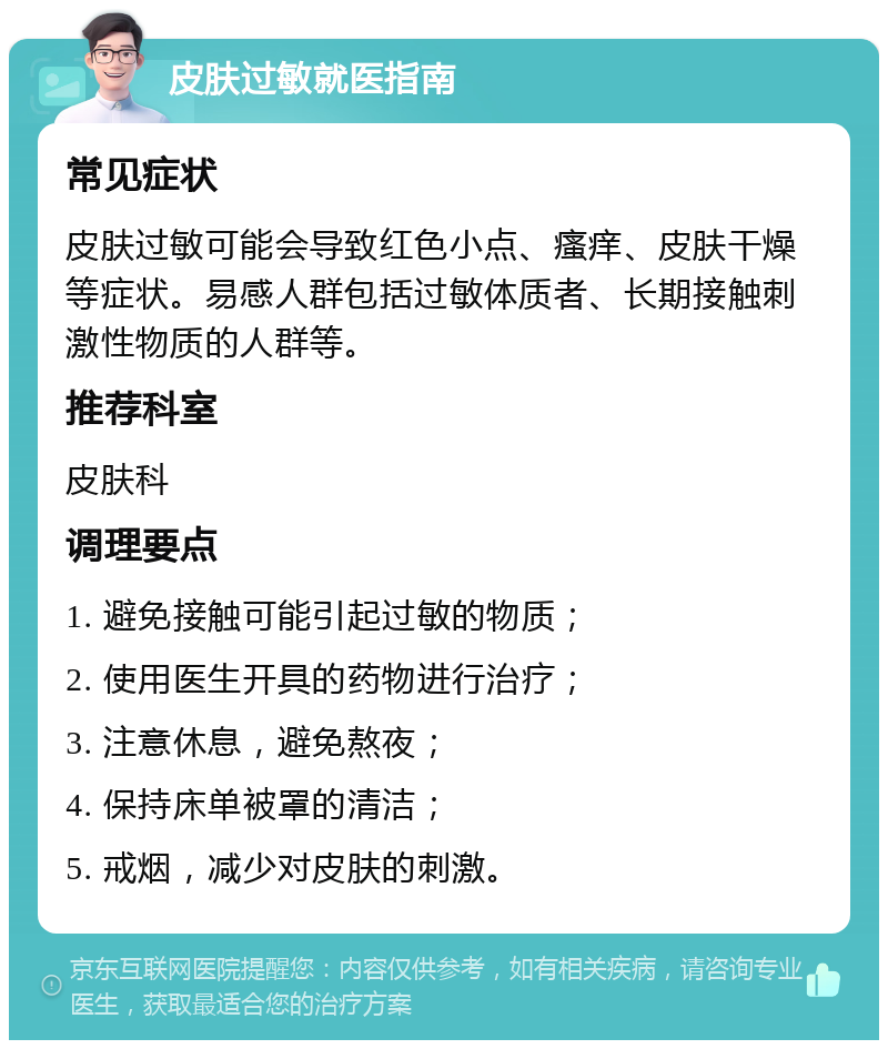 皮肤过敏就医指南 常见症状 皮肤过敏可能会导致红色小点、瘙痒、皮肤干燥等症状。易感人群包括过敏体质者、长期接触刺激性物质的人群等。 推荐科室 皮肤科 调理要点 1. 避免接触可能引起过敏的物质； 2. 使用医生开具的药物进行治疗； 3. 注意休息，避免熬夜； 4. 保持床单被罩的清洁； 5. 戒烟，减少对皮肤的刺激。