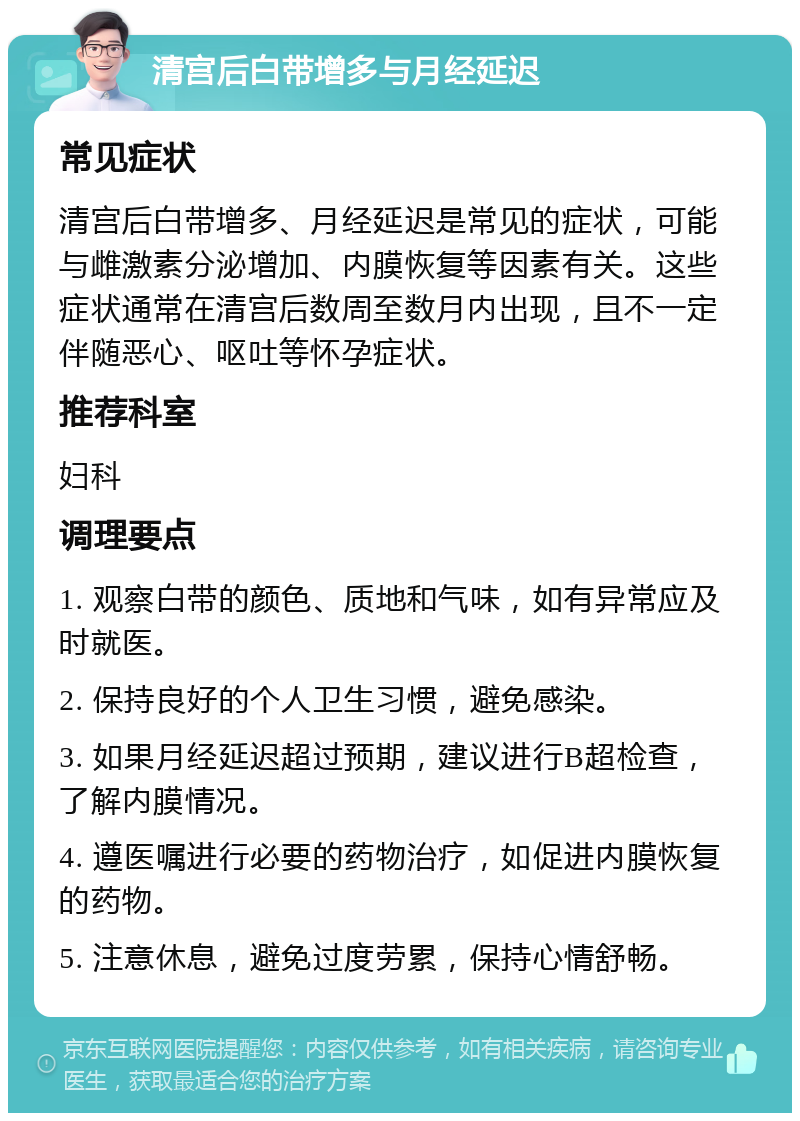 清宫后白带增多与月经延迟 常见症状 清宫后白带增多、月经延迟是常见的症状，可能与雌激素分泌增加、内膜恢复等因素有关。这些症状通常在清宫后数周至数月内出现，且不一定伴随恶心、呕吐等怀孕症状。 推荐科室 妇科 调理要点 1. 观察白带的颜色、质地和气味，如有异常应及时就医。 2. 保持良好的个人卫生习惯，避免感染。 3. 如果月经延迟超过预期，建议进行B超检查，了解内膜情况。 4. 遵医嘱进行必要的药物治疗，如促进内膜恢复的药物。 5. 注意休息，避免过度劳累，保持心情舒畅。