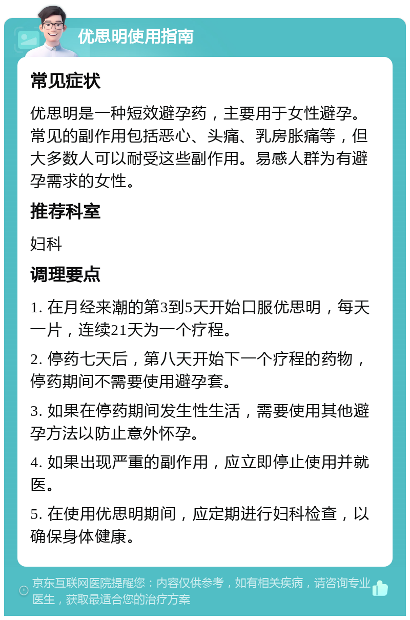 优思明使用指南 常见症状 优思明是一种短效避孕药，主要用于女性避孕。常见的副作用包括恶心、头痛、乳房胀痛等，但大多数人可以耐受这些副作用。易感人群为有避孕需求的女性。 推荐科室 妇科 调理要点 1. 在月经来潮的第3到5天开始口服优思明，每天一片，连续21天为一个疗程。 2. 停药七天后，第八天开始下一个疗程的药物，停药期间不需要使用避孕套。 3. 如果在停药期间发生性生活，需要使用其他避孕方法以防止意外怀孕。 4. 如果出现严重的副作用，应立即停止使用并就医。 5. 在使用优思明期间，应定期进行妇科检查，以确保身体健康。