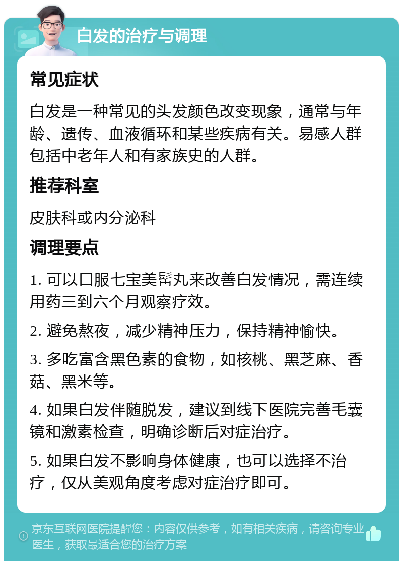 白发的治疗与调理 常见症状 白发是一种常见的头发颜色改变现象，通常与年龄、遗传、血液循环和某些疾病有关。易感人群包括中老年人和有家族史的人群。 推荐科室 皮肤科或内分泌科 调理要点 1. 可以口服七宝美髯丸来改善白发情况，需连续用药三到六个月观察疗效。 2. 避免熬夜，减少精神压力，保持精神愉快。 3. 多吃富含黑色素的食物，如核桃、黑芝麻、香菇、黑米等。 4. 如果白发伴随脱发，建议到线下医院完善毛囊镜和激素检查，明确诊断后对症治疗。 5. 如果白发不影响身体健康，也可以选择不治疗，仅从美观角度考虑对症治疗即可。