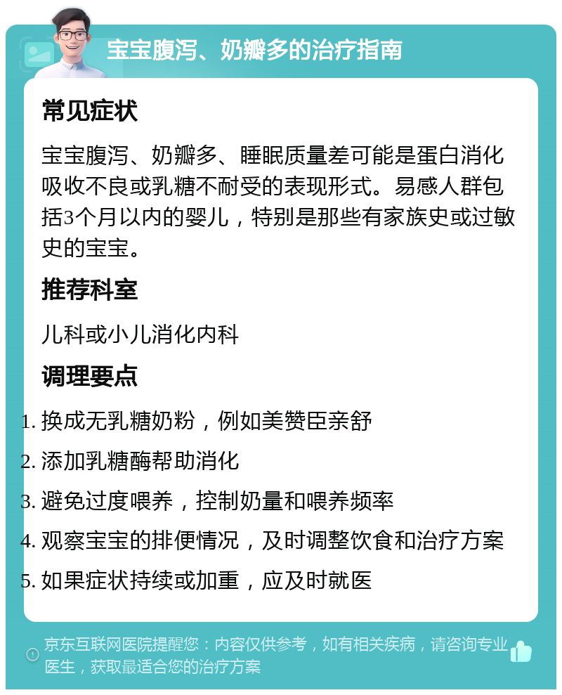 宝宝腹泻、奶瓣多的治疗指南 常见症状 宝宝腹泻、奶瓣多、睡眠质量差可能是蛋白消化吸收不良或乳糖不耐受的表现形式。易感人群包括3个月以内的婴儿，特别是那些有家族史或过敏史的宝宝。 推荐科室 儿科或小儿消化内科 调理要点 换成无乳糖奶粉，例如美赞臣亲舒 添加乳糖酶帮助消化 避免过度喂养，控制奶量和喂养频率 观察宝宝的排便情况，及时调整饮食和治疗方案 如果症状持续或加重，应及时就医