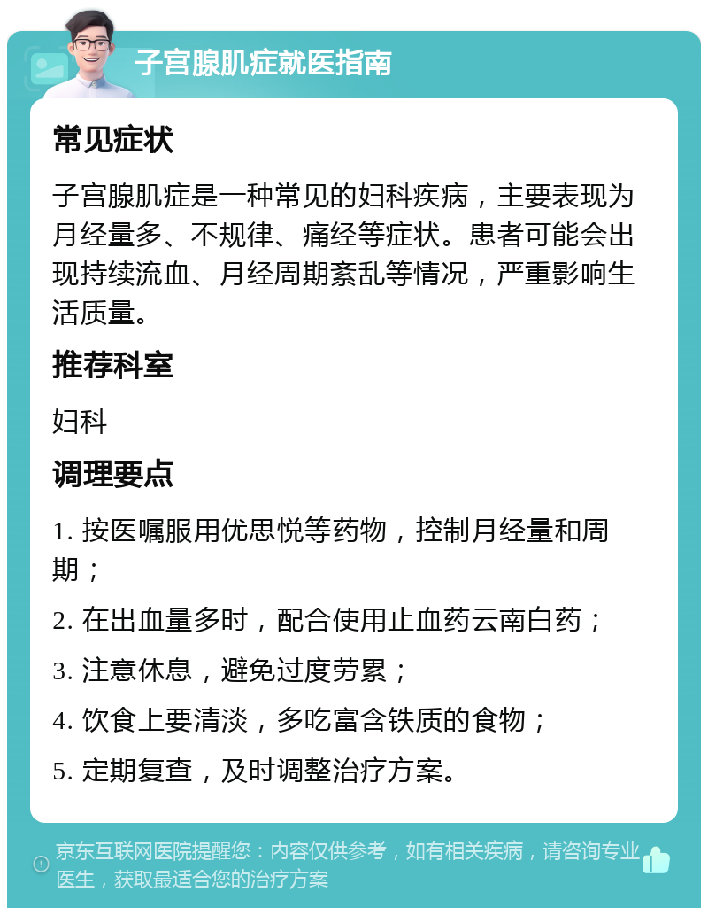 子宫腺肌症就医指南 常见症状 子宫腺肌症是一种常见的妇科疾病，主要表现为月经量多、不规律、痛经等症状。患者可能会出现持续流血、月经周期紊乱等情况，严重影响生活质量。 推荐科室 妇科 调理要点 1. 按医嘱服用优思悦等药物，控制月经量和周期； 2. 在出血量多时，配合使用止血药云南白药； 3. 注意休息，避免过度劳累； 4. 饮食上要清淡，多吃富含铁质的食物； 5. 定期复查，及时调整治疗方案。