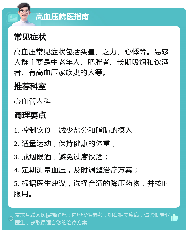 高血压就医指南 常见症状 高血压常见症状包括头晕、乏力、心悸等。易感人群主要是中老年人、肥胖者、长期吸烟和饮酒者、有高血压家族史的人等。 推荐科室 心血管内科 调理要点 1. 控制饮食，减少盐分和脂肪的摄入； 2. 适量运动，保持健康的体重； 3. 戒烟限酒，避免过度饮酒； 4. 定期测量血压，及时调整治疗方案； 5. 根据医生建议，选择合适的降压药物，并按时服用。