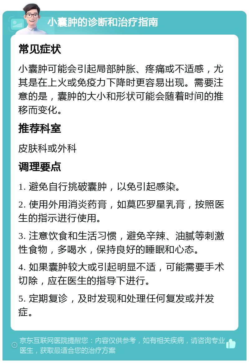 小囊肿的诊断和治疗指南 常见症状 小囊肿可能会引起局部肿胀、疼痛或不适感，尤其是在上火或免疫力下降时更容易出现。需要注意的是，囊肿的大小和形状可能会随着时间的推移而变化。 推荐科室 皮肤科或外科 调理要点 1. 避免自行挑破囊肿，以免引起感染。 2. 使用外用消炎药膏，如莫匹罗星乳膏，按照医生的指示进行使用。 3. 注意饮食和生活习惯，避免辛辣、油腻等刺激性食物，多喝水，保持良好的睡眠和心态。 4. 如果囊肿较大或引起明显不适，可能需要手术切除，应在医生的指导下进行。 5. 定期复诊，及时发现和处理任何复发或并发症。