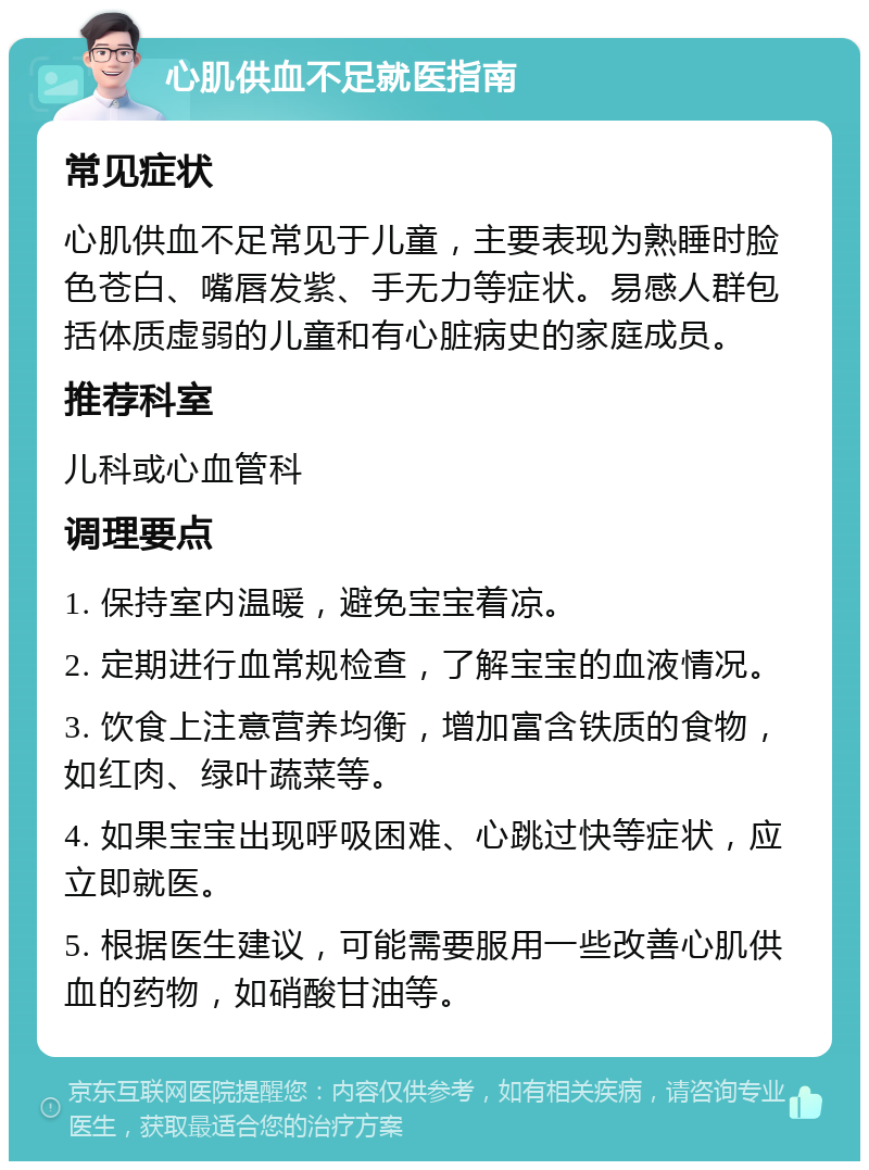 心肌供血不足就医指南 常见症状 心肌供血不足常见于儿童，主要表现为熟睡时脸色苍白、嘴唇发紫、手无力等症状。易感人群包括体质虚弱的儿童和有心脏病史的家庭成员。 推荐科室 儿科或心血管科 调理要点 1. 保持室内温暖，避免宝宝着凉。 2. 定期进行血常规检查，了解宝宝的血液情况。 3. 饮食上注意营养均衡，增加富含铁质的食物，如红肉、绿叶蔬菜等。 4. 如果宝宝出现呼吸困难、心跳过快等症状，应立即就医。 5. 根据医生建议，可能需要服用一些改善心肌供血的药物，如硝酸甘油等。