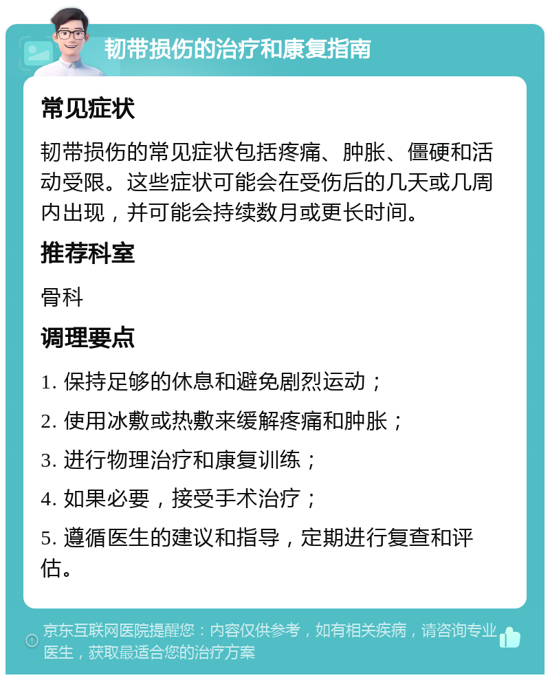 韧带损伤的治疗和康复指南 常见症状 韧带损伤的常见症状包括疼痛、肿胀、僵硬和活动受限。这些症状可能会在受伤后的几天或几周内出现，并可能会持续数月或更长时间。 推荐科室 骨科 调理要点 1. 保持足够的休息和避免剧烈运动； 2. 使用冰敷或热敷来缓解疼痛和肿胀； 3. 进行物理治疗和康复训练； 4. 如果必要，接受手术治疗； 5. 遵循医生的建议和指导，定期进行复查和评估。