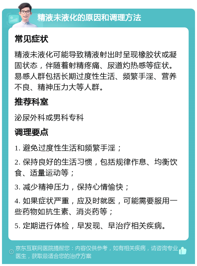 精液未液化的原因和调理方法 常见症状 精液未液化可能导致精液射出时呈现橡胶状或凝固状态，伴随着射精疼痛、尿道灼热感等症状。易感人群包括长期过度性生活、频繁手淫、营养不良、精神压力大等人群。 推荐科室 泌尿外科或男科专科 调理要点 1. 避免过度性生活和频繁手淫； 2. 保持良好的生活习惯，包括规律作息、均衡饮食、适量运动等； 3. 减少精神压力，保持心情愉快； 4. 如果症状严重，应及时就医，可能需要服用一些药物如抗生素、消炎药等； 5. 定期进行体检，早发现、早治疗相关疾病。