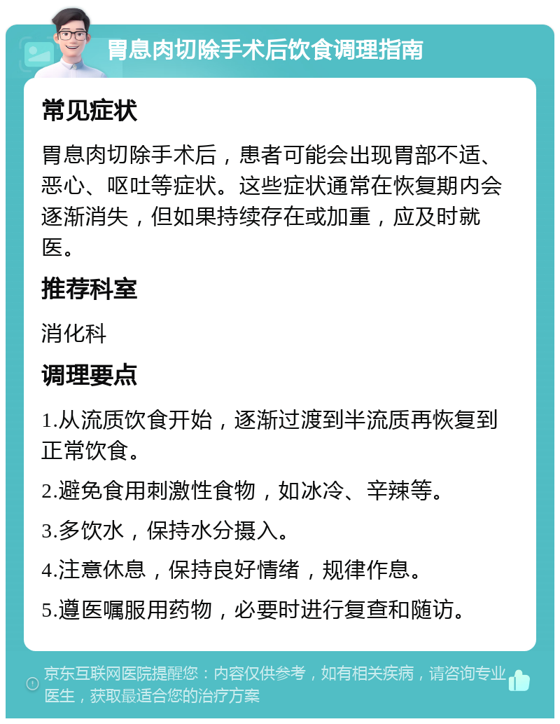 胃息肉切除手术后饮食调理指南 常见症状 胃息肉切除手术后，患者可能会出现胃部不适、恶心、呕吐等症状。这些症状通常在恢复期内会逐渐消失，但如果持续存在或加重，应及时就医。 推荐科室 消化科 调理要点 1.从流质饮食开始，逐渐过渡到半流质再恢复到正常饮食。 2.避免食用刺激性食物，如冰冷、辛辣等。 3.多饮水，保持水分摄入。 4.注意休息，保持良好情绪，规律作息。 5.遵医嘱服用药物，必要时进行复查和随访。