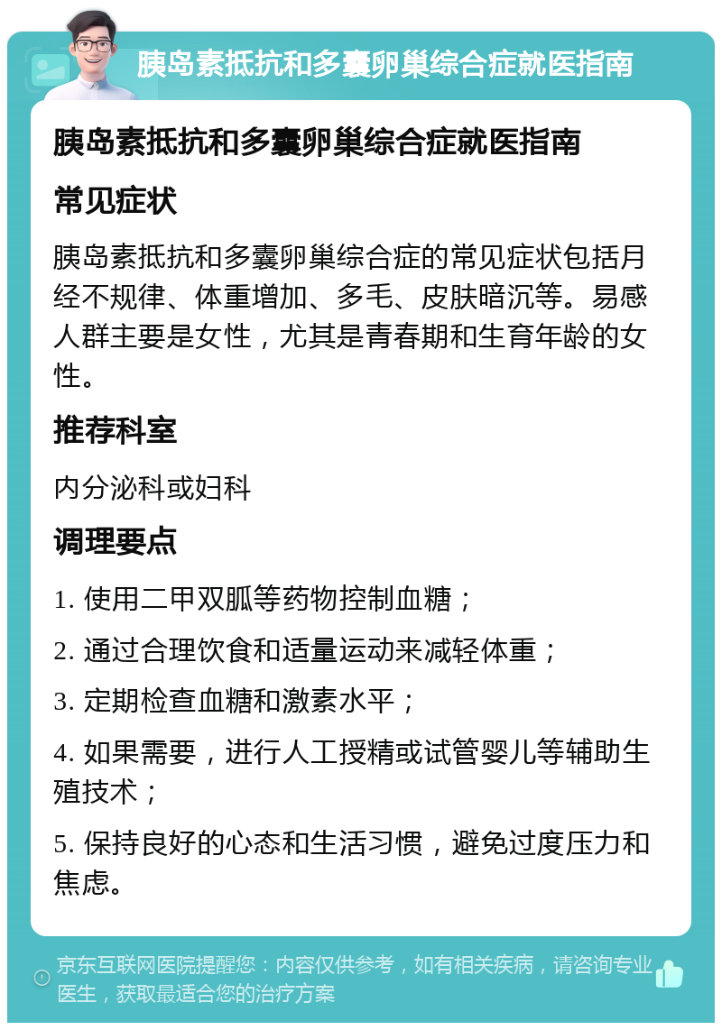 胰岛素抵抗和多囊卵巢综合症就医指南 胰岛素抵抗和多囊卵巢综合症就医指南 常见症状 胰岛素抵抗和多囊卵巢综合症的常见症状包括月经不规律、体重增加、多毛、皮肤暗沉等。易感人群主要是女性，尤其是青春期和生育年龄的女性。 推荐科室 内分泌科或妇科 调理要点 1. 使用二甲双胍等药物控制血糖； 2. 通过合理饮食和适量运动来减轻体重； 3. 定期检查血糖和激素水平； 4. 如果需要，进行人工授精或试管婴儿等辅助生殖技术； 5. 保持良好的心态和生活习惯，避免过度压力和焦虑。