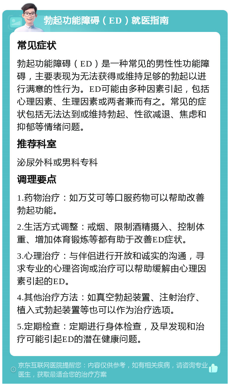 勃起功能障碍（ED）就医指南 常见症状 勃起功能障碍（ED）是一种常见的男性性功能障碍，主要表现为无法获得或维持足够的勃起以进行满意的性行为。ED可能由多种因素引起，包括心理因素、生理因素或两者兼而有之。常见的症状包括无法达到或维持勃起、性欲减退、焦虑和抑郁等情绪问题。 推荐科室 泌尿外科或男科专科 调理要点 1.药物治疗：如万艾可等口服药物可以帮助改善勃起功能。 2.生活方式调整：戒烟、限制酒精摄入、控制体重、增加体育锻炼等都有助于改善ED症状。 3.心理治疗：与伴侣进行开放和诚实的沟通，寻求专业的心理咨询或治疗可以帮助缓解由心理因素引起的ED。 4.其他治疗方法：如真空勃起装置、注射治疗、植入式勃起装置等也可以作为治疗选项。 5.定期检查：定期进行身体检查，及早发现和治疗可能引起ED的潜在健康问题。