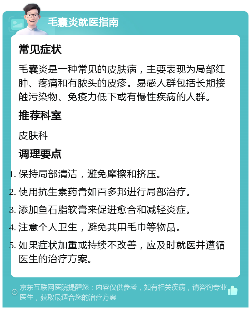 毛囊炎就医指南 常见症状 毛囊炎是一种常见的皮肤病，主要表现为局部红肿、疼痛和有脓头的皮疹。易感人群包括长期接触污染物、免疫力低下或有慢性疾病的人群。 推荐科室 皮肤科 调理要点 保持局部清洁，避免摩擦和挤压。 使用抗生素药膏如百多邦进行局部治疗。 添加鱼石脂软膏来促进愈合和减轻炎症。 注意个人卫生，避免共用毛巾等物品。 如果症状加重或持续不改善，应及时就医并遵循医生的治疗方案。