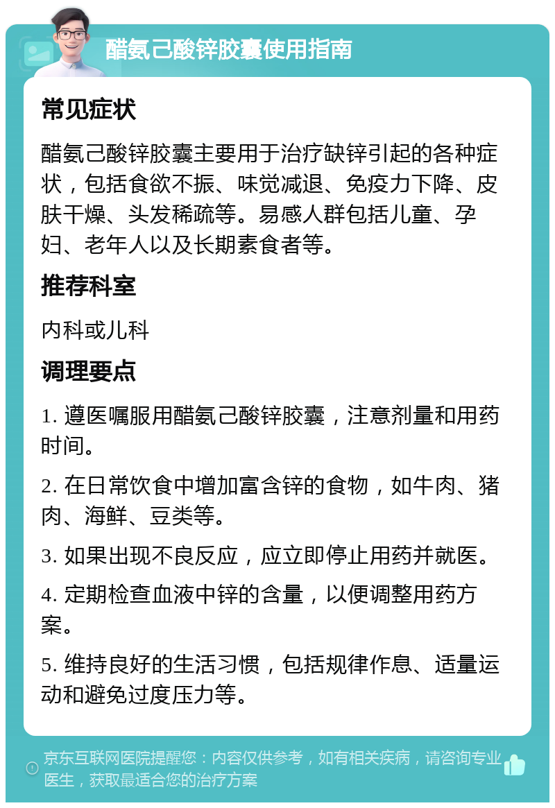 醋氨己酸锌胶囊使用指南 常见症状 醋氨己酸锌胶囊主要用于治疗缺锌引起的各种症状，包括食欲不振、味觉减退、免疫力下降、皮肤干燥、头发稀疏等。易感人群包括儿童、孕妇、老年人以及长期素食者等。 推荐科室 内科或儿科 调理要点 1. 遵医嘱服用醋氨己酸锌胶囊，注意剂量和用药时间。 2. 在日常饮食中增加富含锌的食物，如牛肉、猪肉、海鲜、豆类等。 3. 如果出现不良反应，应立即停止用药并就医。 4. 定期检查血液中锌的含量，以便调整用药方案。 5. 维持良好的生活习惯，包括规律作息、适量运动和避免过度压力等。