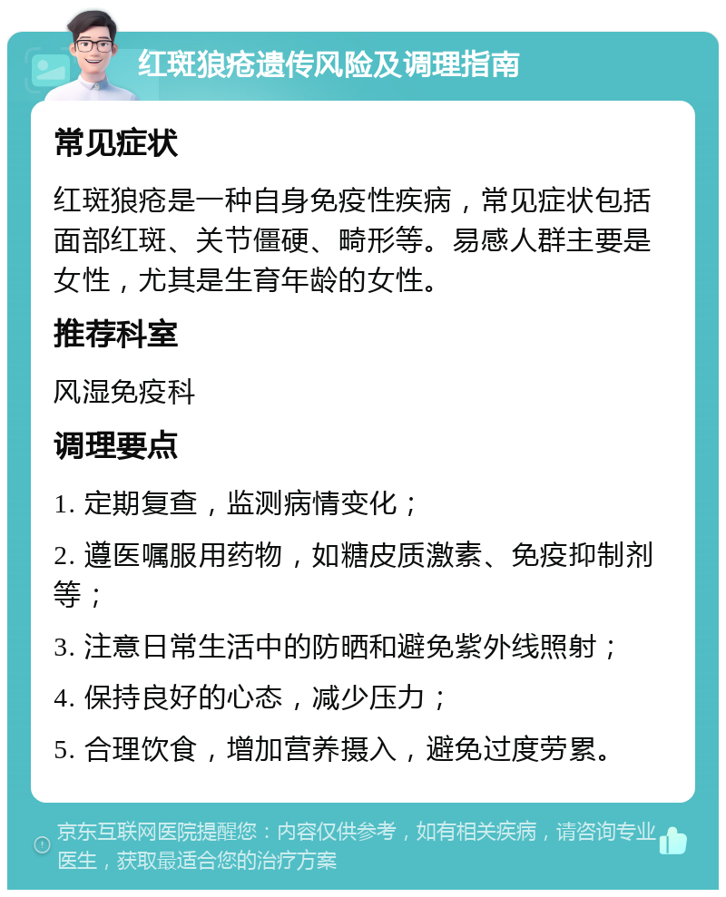 红斑狼疮遗传风险及调理指南 常见症状 红斑狼疮是一种自身免疫性疾病，常见症状包括面部红斑、关节僵硬、畸形等。易感人群主要是女性，尤其是生育年龄的女性。 推荐科室 风湿免疫科 调理要点 1. 定期复查，监测病情变化； 2. 遵医嘱服用药物，如糖皮质激素、免疫抑制剂等； 3. 注意日常生活中的防晒和避免紫外线照射； 4. 保持良好的心态，减少压力； 5. 合理饮食，增加营养摄入，避免过度劳累。