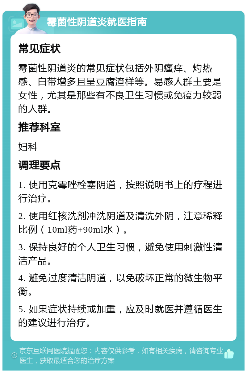 霉菌性阴道炎就医指南 常见症状 霉菌性阴道炎的常见症状包括外阴瘙痒、灼热感、白带增多且呈豆腐渣样等。易感人群主要是女性，尤其是那些有不良卫生习惯或免疫力较弱的人群。 推荐科室 妇科 调理要点 1. 使用克霉唑栓塞阴道，按照说明书上的疗程进行治疗。 2. 使用红核洗剂冲洗阴道及清洗外阴，注意稀释比例（10ml药+90ml水）。 3. 保持良好的个人卫生习惯，避免使用刺激性清洁产品。 4. 避免过度清洁阴道，以免破坏正常的微生物平衡。 5. 如果症状持续或加重，应及时就医并遵循医生的建议进行治疗。