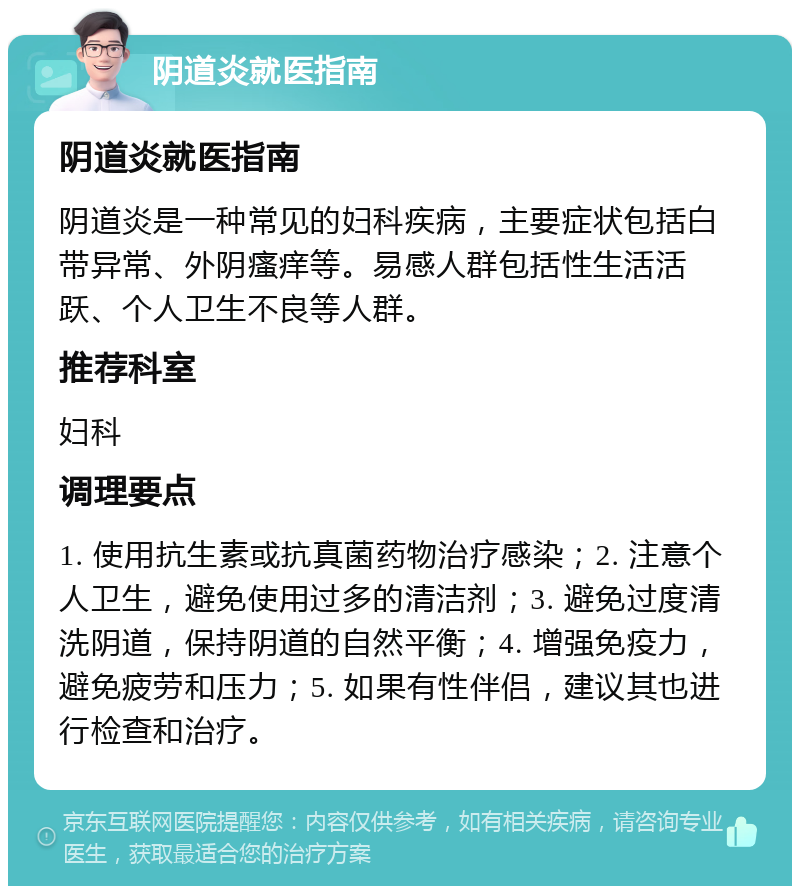 阴道炎就医指南 阴道炎就医指南 阴道炎是一种常见的妇科疾病，主要症状包括白带异常、外阴瘙痒等。易感人群包括性生活活跃、个人卫生不良等人群。 推荐科室 妇科 调理要点 1. 使用抗生素或抗真菌药物治疗感染；2. 注意个人卫生，避免使用过多的清洁剂；3. 避免过度清洗阴道，保持阴道的自然平衡；4. 增强免疫力，避免疲劳和压力；5. 如果有性伴侣，建议其也进行检查和治疗。