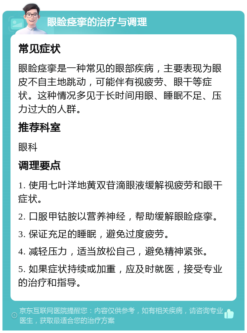 眼睑痉挛的治疗与调理 常见症状 眼睑痉挛是一种常见的眼部疾病，主要表现为眼皮不自主地跳动，可能伴有视疲劳、眼干等症状。这种情况多见于长时间用眼、睡眠不足、压力过大的人群。 推荐科室 眼科 调理要点 1. 使用七叶洋地黄双苷滴眼液缓解视疲劳和眼干症状。 2. 口服甲钴胺以营养神经，帮助缓解眼睑痉挛。 3. 保证充足的睡眠，避免过度疲劳。 4. 减轻压力，适当放松自己，避免精神紧张。 5. 如果症状持续或加重，应及时就医，接受专业的治疗和指导。