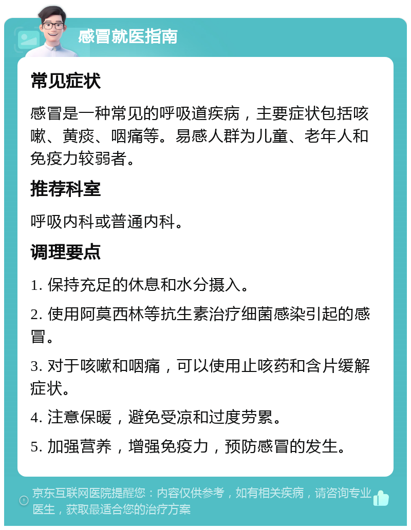 感冒就医指南 常见症状 感冒是一种常见的呼吸道疾病，主要症状包括咳嗽、黄痰、咽痛等。易感人群为儿童、老年人和免疫力较弱者。 推荐科室 呼吸内科或普通内科。 调理要点 1. 保持充足的休息和水分摄入。 2. 使用阿莫西林等抗生素治疗细菌感染引起的感冒。 3. 对于咳嗽和咽痛，可以使用止咳药和含片缓解症状。 4. 注意保暖，避免受凉和过度劳累。 5. 加强营养，增强免疫力，预防感冒的发生。