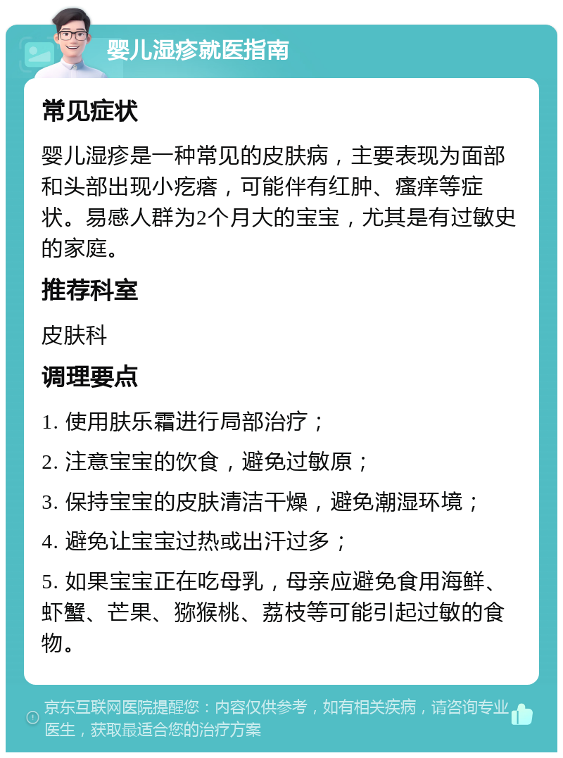 婴儿湿疹就医指南 常见症状 婴儿湿疹是一种常见的皮肤病，主要表现为面部和头部出现小疙瘩，可能伴有红肿、瘙痒等症状。易感人群为2个月大的宝宝，尤其是有过敏史的家庭。 推荐科室 皮肤科 调理要点 1. 使用肤乐霜进行局部治疗； 2. 注意宝宝的饮食，避免过敏原； 3. 保持宝宝的皮肤清洁干燥，避免潮湿环境； 4. 避免让宝宝过热或出汗过多； 5. 如果宝宝正在吃母乳，母亲应避免食用海鲜、虾蟹、芒果、猕猴桃、荔枝等可能引起过敏的食物。