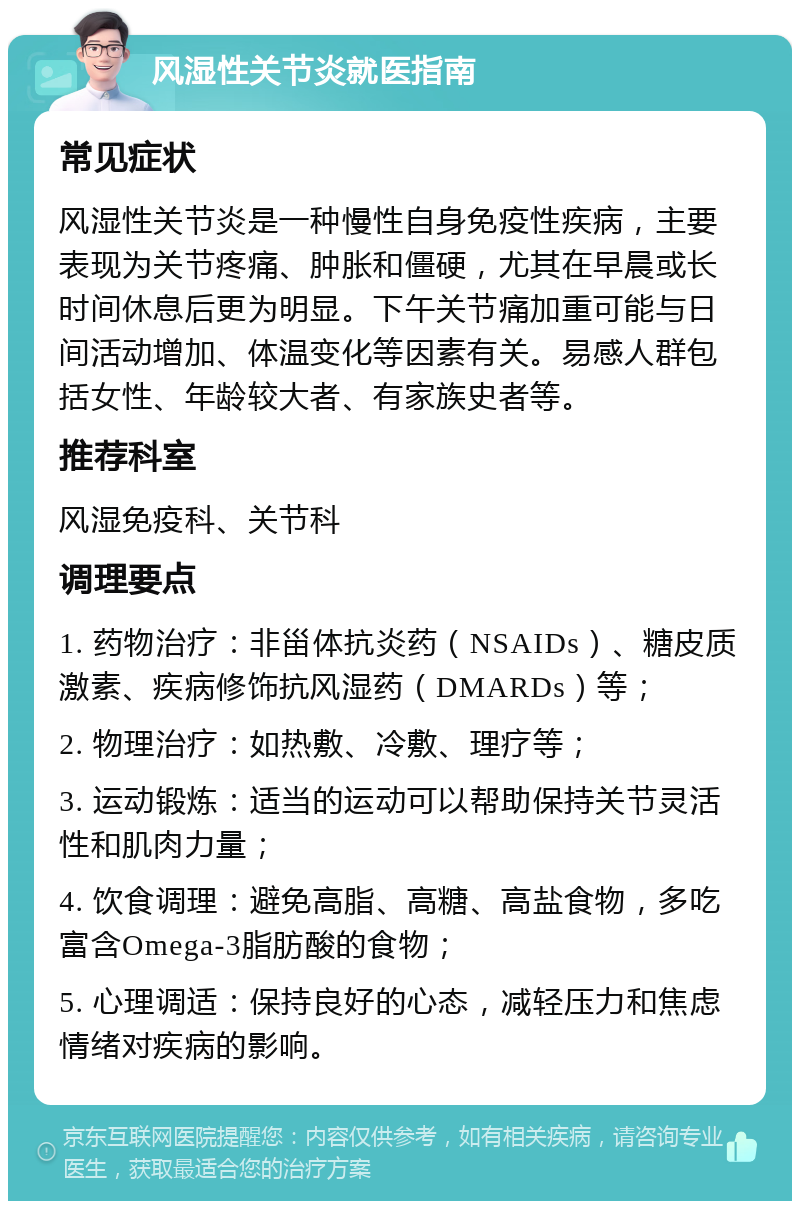 风湿性关节炎就医指南 常见症状 风湿性关节炎是一种慢性自身免疫性疾病，主要表现为关节疼痛、肿胀和僵硬，尤其在早晨或长时间休息后更为明显。下午关节痛加重可能与日间活动增加、体温变化等因素有关。易感人群包括女性、年龄较大者、有家族史者等。 推荐科室 风湿免疫科、关节科 调理要点 1. 药物治疗：非甾体抗炎药（NSAIDs）、糖皮质激素、疾病修饰抗风湿药（DMARDs）等； 2. 物理治疗：如热敷、冷敷、理疗等； 3. 运动锻炼：适当的运动可以帮助保持关节灵活性和肌肉力量； 4. 饮食调理：避免高脂、高糖、高盐食物，多吃富含Omega-3脂肪酸的食物； 5. 心理调适：保持良好的心态，减轻压力和焦虑情绪对疾病的影响。