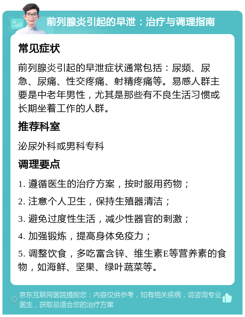 前列腺炎引起的早泄：治疗与调理指南 常见症状 前列腺炎引起的早泄症状通常包括：尿频、尿急、尿痛、性交疼痛、射精疼痛等。易感人群主要是中老年男性，尤其是那些有不良生活习惯或长期坐着工作的人群。 推荐科室 泌尿外科或男科专科 调理要点 1. 遵循医生的治疗方案，按时服用药物； 2. 注意个人卫生，保持生殖器清洁； 3. 避免过度性生活，减少性器官的刺激； 4. 加强锻炼，提高身体免疫力； 5. 调整饮食，多吃富含锌、维生素E等营养素的食物，如海鲜、坚果、绿叶蔬菜等。