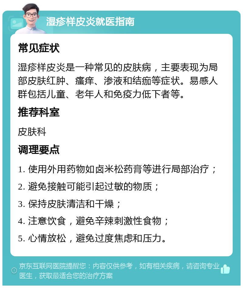 湿疹样皮炎就医指南 常见症状 湿疹样皮炎是一种常见的皮肤病，主要表现为局部皮肤红肿、瘙痒、渗液和结痂等症状。易感人群包括儿童、老年人和免疫力低下者等。 推荐科室 皮肤科 调理要点 1. 使用外用药物如卤米松药膏等进行局部治疗； 2. 避免接触可能引起过敏的物质； 3. 保持皮肤清洁和干燥； 4. 注意饮食，避免辛辣刺激性食物； 5. 心情放松，避免过度焦虑和压力。