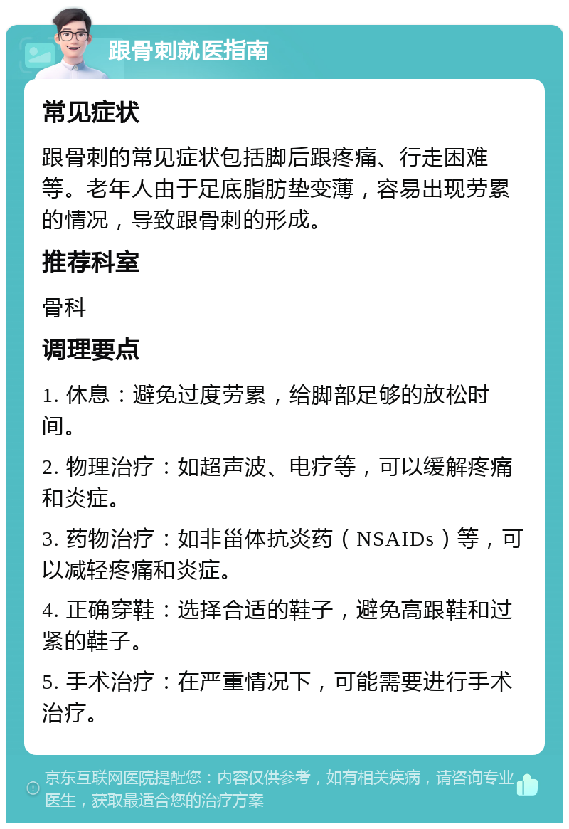 跟骨刺就医指南 常见症状 跟骨刺的常见症状包括脚后跟疼痛、行走困难等。老年人由于足底脂肪垫变薄，容易出现劳累的情况，导致跟骨刺的形成。 推荐科室 骨科 调理要点 1. 休息：避免过度劳累，给脚部足够的放松时间。 2. 物理治疗：如超声波、电疗等，可以缓解疼痛和炎症。 3. 药物治疗：如非甾体抗炎药（NSAIDs）等，可以减轻疼痛和炎症。 4. 正确穿鞋：选择合适的鞋子，避免高跟鞋和过紧的鞋子。 5. 手术治疗：在严重情况下，可能需要进行手术治疗。