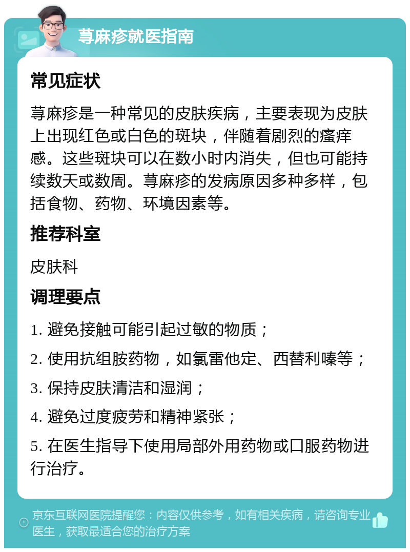 荨麻疹就医指南 常见症状 荨麻疹是一种常见的皮肤疾病，主要表现为皮肤上出现红色或白色的斑块，伴随着剧烈的瘙痒感。这些斑块可以在数小时内消失，但也可能持续数天或数周。荨麻疹的发病原因多种多样，包括食物、药物、环境因素等。 推荐科室 皮肤科 调理要点 1. 避免接触可能引起过敏的物质； 2. 使用抗组胺药物，如氯雷他定、西替利嗪等； 3. 保持皮肤清洁和湿润； 4. 避免过度疲劳和精神紧张； 5. 在医生指导下使用局部外用药物或口服药物进行治疗。