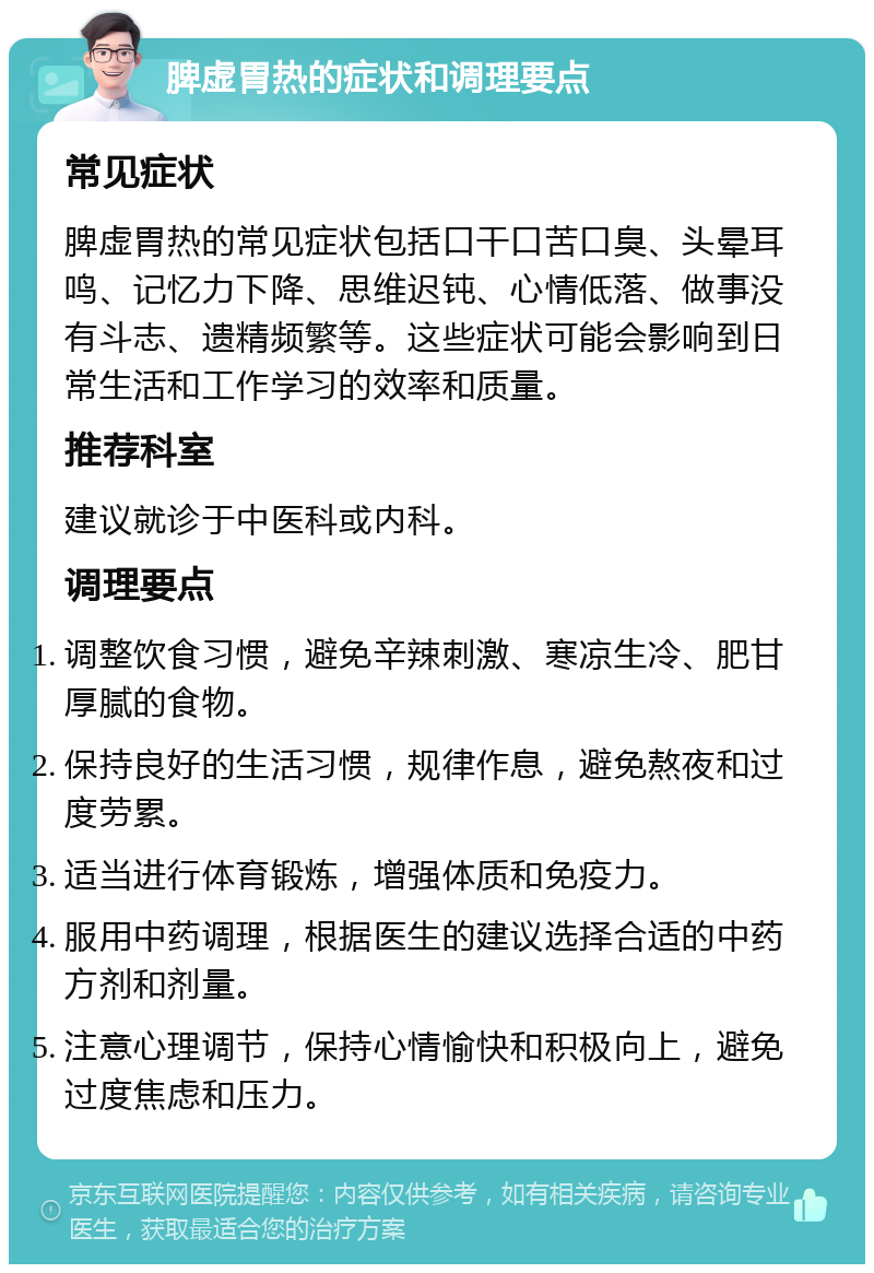 脾虚胃热的症状和调理要点 常见症状 脾虚胃热的常见症状包括口干口苦口臭、头晕耳鸣、记忆力下降、思维迟钝、心情低落、做事没有斗志、遗精频繁等。这些症状可能会影响到日常生活和工作学习的效率和质量。 推荐科室 建议就诊于中医科或内科。 调理要点 调整饮食习惯，避免辛辣刺激、寒凉生冷、肥甘厚腻的食物。 保持良好的生活习惯，规律作息，避免熬夜和过度劳累。 适当进行体育锻炼，增强体质和免疫力。 服用中药调理，根据医生的建议选择合适的中药方剂和剂量。 注意心理调节，保持心情愉快和积极向上，避免过度焦虑和压力。