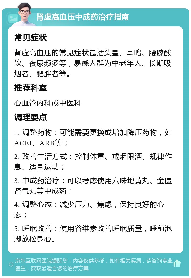 肾虚高血压中成药治疗指南 常见症状 肾虚高血压的常见症状包括头晕、耳鸣、腰膝酸软、夜尿频多等，易感人群为中老年人、长期吸烟者、肥胖者等。 推荐科室 心血管内科或中医科 调理要点 1. 调整药物：可能需要更换或增加降压药物，如ACEI、ARB等； 2. 改善生活方式：控制体重、戒烟限酒、规律作息、适量运动； 3. 中成药治疗：可以考虑使用六味地黄丸、金匮肾气丸等中成药； 4. 调整心态：减少压力、焦虑，保持良好的心态； 5. 睡眠改善：使用谷维素改善睡眠质量，睡前泡脚放松身心。